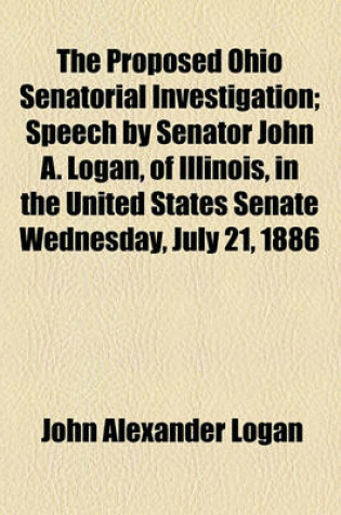 Cover of The Proposed Ohio Senatorial Investigation; Speech by Senator John A. Logan, of Illinois, in the United States Senate Wednesday, July 21, 1886 Volume 15, No. 25