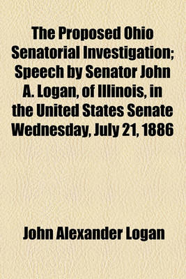 Book cover for The Proposed Ohio Senatorial Investigation; Speech by Senator John A. Logan, of Illinois, in the United States Senate Wednesday, July 21, 1886 Volume 15, No. 25