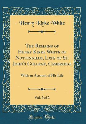 Book cover for The Remains of Henry Kirke White of Nottingham, Late of St. John's College, Cambridge, Vol. 2 of 2: With an Account of His Life (Classic Reprint)