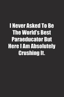 Book cover for I Never Asked To Be The World's Best Paraeducator But Here I Am Absolutely Crushing It.