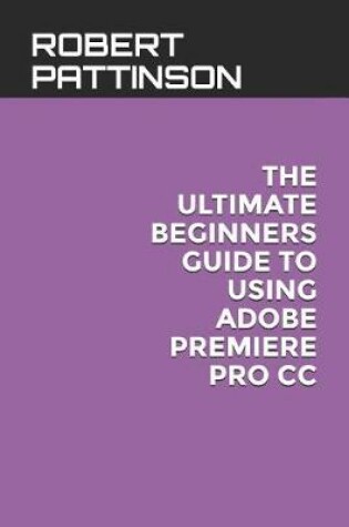 Cover of The Ultimate Beginners Guide to Using Adobe Premiere Pro CC