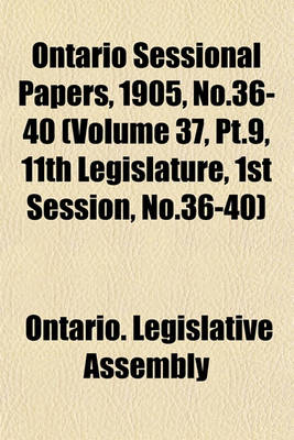 Book cover for Ontario Sessional Papers, 1905, No.36-40 (Volume 37, PT.9, 11th Legislature, 1st Session, No.36-40)