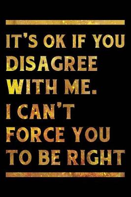 Book cover for It's Ok If You Disagree With Me. I Can't Force You to be Right Notebook Gold