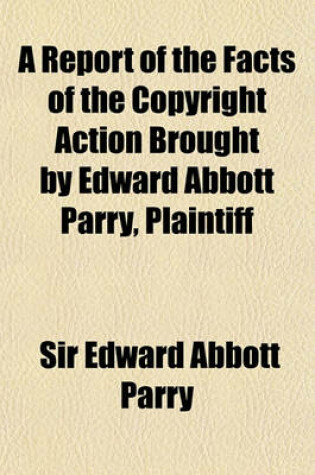 Cover of A Report of the Facts of the Copyright Action Brought by Edward Abbott Parry, Plaintiff; Against Alexander Moring and Israel Gollancz, Defendants