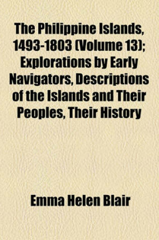 Cover of The Philippine Islands, 1493-1803 Volume 13; Explorations by Early Navigators, Descriptions of the Islands and Their Peoples, Their History and Records of the Catholic Missions, as Related in Contemporaneous Books and Manuscripts, Showing the Political, Econom