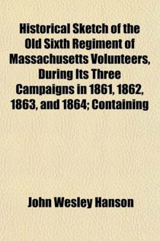 Cover of Historical Sketch of the Old Sixth Regiment of Massachusetts Volunteers, During Its Three Campaigns in 1861, 1862, 1863, and 1864; Containing the History of the Several Companies Previous to 1861, and the Name and Military Record of Each Man Connected Wit