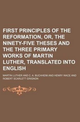 Cover of First Principles of the Reformation, Or, the Ninety-Five Theses and the Three Primary Works of Martin Luther, Translated Into English