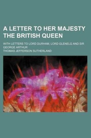 Cover of A Letter to Her Majesty the British Queen; With Letters to Lord Durham, Lord Glenelg and Sir George Arthur