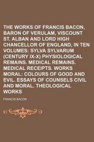 Cover of The Works of Francis Bacon, Baron of Verulam, Viscount St. Alban and Lord High Chancellor of England, in Ten Volumes (Volume 2); Sylva Sylvarum (Century IX-X) Physiological Remains. Medical Remains. Medical Receipts. Works Moral Colours of Good and Evil. Essay