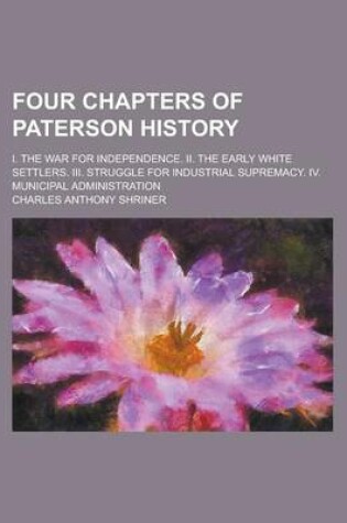 Cover of Four Chapters of Paterson History; I. the War for Independence. II. the Early White Settlers. III. Struggle for Industrial Supremacy. IV. Municipal Administration