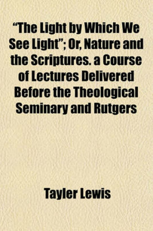 Cover of "The Light by Which We See Light"; Or, Nature and the Scriptures. a Course of Lectures Delivered Before the Theological Seminary and Rutgers