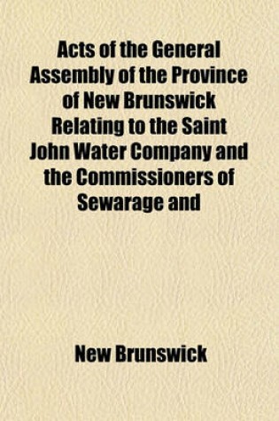 Cover of Acts of the General Assembly of the Province of New Brunswick Relating to the Saint John Water Company and the Commissioners of Sewarage and Water Supply for the City of Saint John (East Side), and Parish of Portland, in the County of Saint John; Also, by