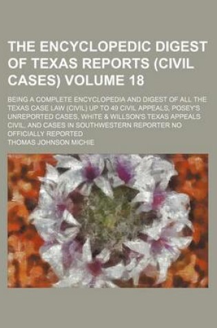 Cover of The Encyclopedic Digest of Texas Reports (Civil Cases) Volume 18; Being a Complete Encyclopedia and Digest of All the Texas Case Law (Civil) Up to 49 Civil Appeals, Posey's Unreported Cases, White & Willson's Texas Appeals Civil, and Cases in Southwestern Repo