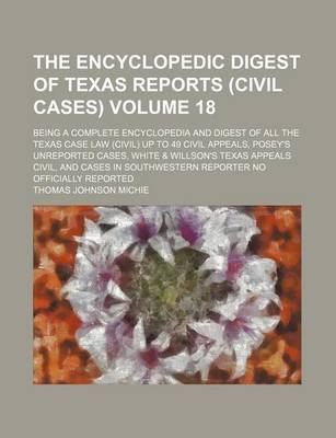 Book cover for The Encyclopedic Digest of Texas Reports (Civil Cases) Volume 18; Being a Complete Encyclopedia and Digest of All the Texas Case Law (Civil) Up to 49 Civil Appeals, Posey's Unreported Cases, White & Willson's Texas Appeals Civil, and Cases in Southwestern Repo