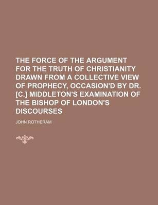 Book cover for The Force of the Argument for the Truth of Christianity Drawn from a Collective View of Prophecy, Occasion'd by Dr. [C.] Middleton's Examination of the Bishop of London's Discourses