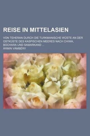 Cover of Reise in Mittelasien; Von Teheran Durch Die Turkmanische Wuste an Der Ostkuste Des Kaspischen Meeres Nach Chiwa, Bochara Und Samarkand