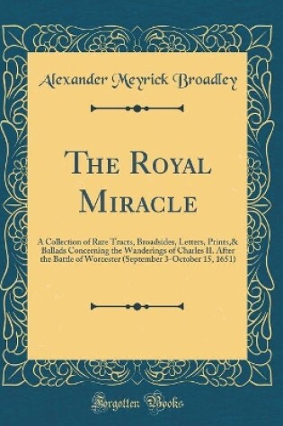 Cover of The Royal Miracle: A Collection of Rare Tracts, Broadsides, Letters, Prints,& Ballads Concerning the Wanderings of Charles II. After the Battle of Worcester (September 3-October 15, 1651) (Classic Reprint)