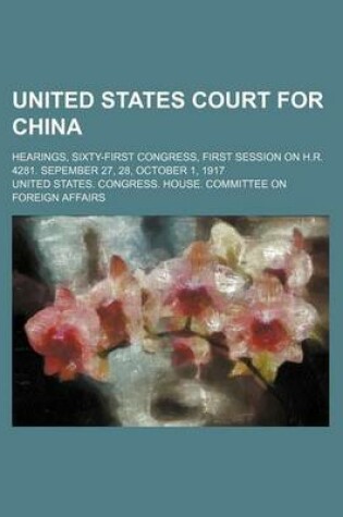 Cover of United States Court for China; Hearings, Sixty-First Congress, First Session on H.R. 4281. Sepember 27, 28, October 1, 1917