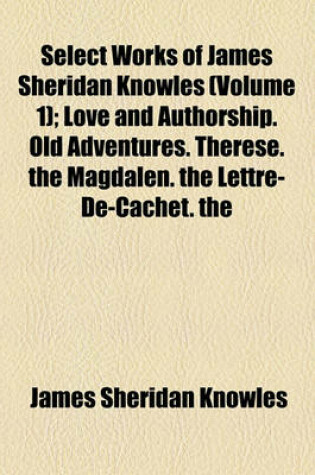 Cover of Select Works of James Sheridan Knowles (Volume 1); Love and Authorship. Old Adventures. Therese. the Magdalen. the Lettre-de-Cachet. the Portrait. Virginius