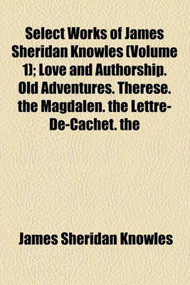 Book cover for Select Works of James Sheridan Knowles (Volume 1); Love and Authorship. Old Adventures. Therese. the Magdalen. the Lettre-de-Cachet. the Portrait. Virginius