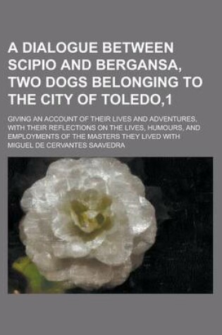 Cover of A Dialogue Between Scipio and Bergansa, Two Dogs Belonging to the City of Toledo,1; Giving an Account of Their Lives and Adventures, with Their Reflections on the Lives, Humours, and Employments of the Masters They Lived with