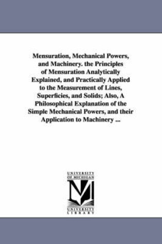 Cover of Mensuration, Mechanical Powers, and Machinery. the Principles of Mensuration Analytically Explained, and Practically Applied to the Measurement of Lines, Superficies, and Solids; Also, A Philosophical Explanation of the Simple Mechanical Powers, and their