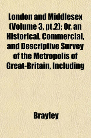 Cover of London and Middlesex (Volume 3, PT.2); Or, an Historical, Commercial, and Descriptive Survey of the Metropolis of Great-Britain, Including