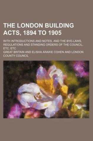 Cover of The London Building Acts, 1894 to 1905; With Introductions and Notes, and the Bye-Laws, Regulations and Standing Orders of the Council, Etc. Etc