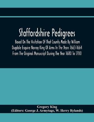 Book cover for Staffordshire Pedigrees Based On The Visitation Of That County Made By William Dugdale Esquire Norroy King Of Arms In The Years 1663-1664 From The Original Manuscript During The Year 1680 To 1700