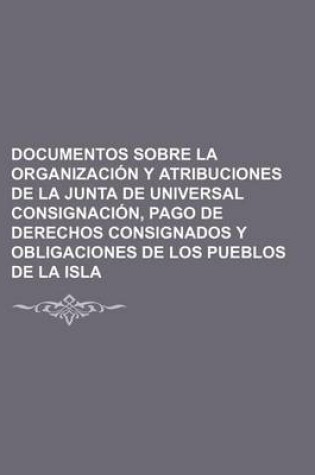 Cover of Documentos Sobre La Organizacion y Atribuciones de La Junta de Universal Consignacion, Pago de Derechos Consignados y Obligaciones de Los Pueblos de La Isla