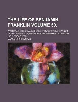 Book cover for The Life of Benjamin Franklin Volume 50,; With Many Choice Anecdotes and Admirable Sayings of This Great Man, Never Before Published by Any of His Biographers