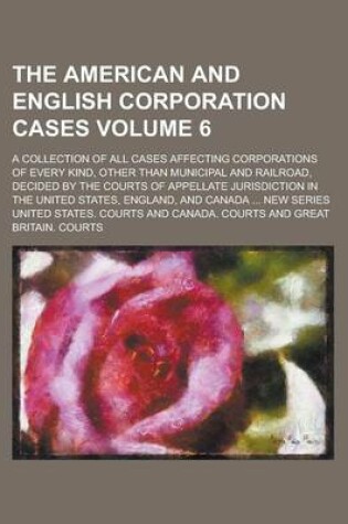 Cover of The American and English Corporation Cases; A Collection of All Cases Affecting Corporations of Every Kind, Other Than Municipal and Railroad, Decided by the Courts of Appellate Jurisdiction in the United States, England, and Volume 6