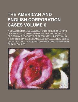 Book cover for The American and English Corporation Cases; A Collection of All Cases Affecting Corporations of Every Kind, Other Than Municipal and Railroad, Decided by the Courts of Appellate Jurisdiction in the United States, England, and Volume 6