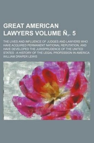 Cover of Great American Lawyers Volume N . 5; The Lives and Influence of Judges and Lawyers Who Have Acquired Permanent National Reputation, and Have Developed the Jurisprudence of the United States a History of the Legal Profession in America