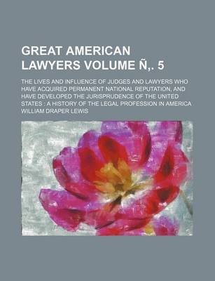 Book cover for Great American Lawyers Volume N . 5; The Lives and Influence of Judges and Lawyers Who Have Acquired Permanent National Reputation, and Have Developed the Jurisprudence of the United States a History of the Legal Profession in America