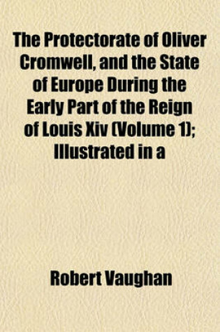 Cover of The Protectorate of Oliver Cromwell, and the State of Europe During the Early Part of the Reign of Louis XIV (Volume 1); Illustrated in a