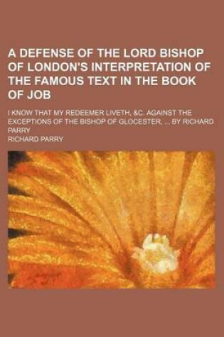 Cover of A Defense of the Lord Bishop of London's Interpretation of the Famous Text in the Book of Job; I Know That My Redeemer Liveth, &C. Against the Exceptions of the Bishop of Glocester, by Richard Parry