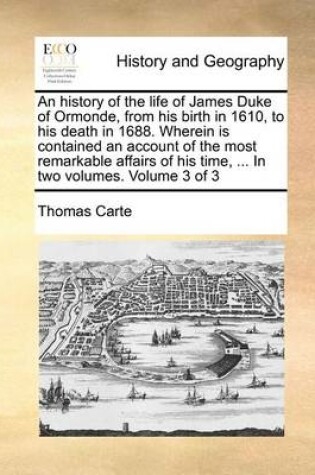 Cover of An History of the Life of James Duke of Ormonde, from His Birth in 1610, to His Death in 1688. Wherein Is Contained an Account of the Most Remarkable Affairs of His Time, ... in Two Volumes. Volume 3 of 3