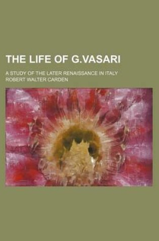 Cover of The Life of G.Vasari; A Study of the Later Renaissance in Italy