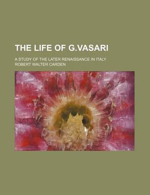 Book cover for The Life of G.Vasari; A Study of the Later Renaissance in Italy