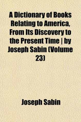 Cover of A Dictionary of Books Relating to America, from Its Discovery to the Present Time - By Joseph Sabin (Volume 23)