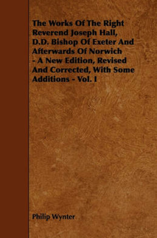 Cover of The Works Of The Right Reverend Joseph Hall, D.D. Bishop Of Exeter And Afterwards Of Norwich - A New Edition, Revised And Corrected, With Some Additions - Vol. I