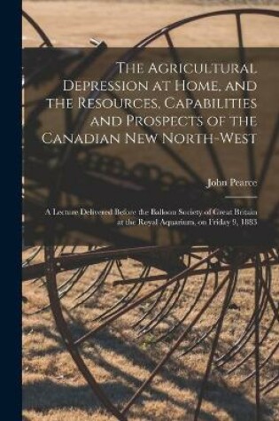 Cover of The Agricultural Depression at Home, and the Resources, Capabilities and Prospects of the Canadian New North-West [microform]