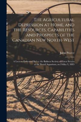 Book cover for The Agricultural Depression at Home, and the Resources, Capabilities and Prospects of the Canadian New North-West [microform]