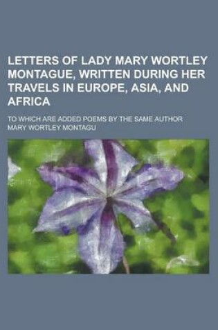 Cover of Letters of Lady Mary Wortley Montague, Written During Her Travels in Europe, Asia, and Africa; To Which Are Added Poems by the Same Author