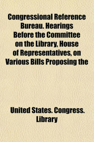 Cover of Congressional Reference Bureau. Hearings Before the Committee on the Library, House of Representatives, on Various Bills Proposing the