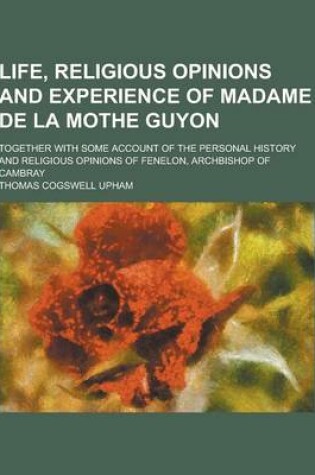 Cover of Life, Religious Opinions and Experience of Madame de la Mothe Guyon; Together with Some Account of the Personal History and Religious Opinions of Fene