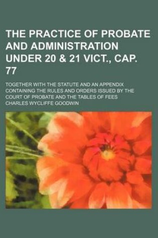 Cover of The Practice of Probate and Administration Under 20 & 21 Vict., Cap. 77; Together with the Statute and an Appendix Containing the Rules and Orders Issued by the Court of Probate and the Tables of Fees