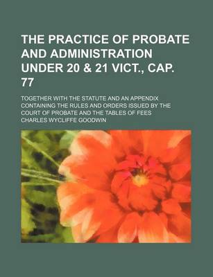 Book cover for The Practice of Probate and Administration Under 20 & 21 Vict., Cap. 77; Together with the Statute and an Appendix Containing the Rules and Orders Issued by the Court of Probate and the Tables of Fees