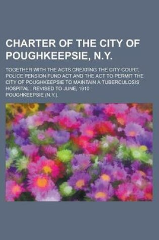 Cover of Charter of the City of Poughkeepsie, N.Y; Together with the Acts Creating the City Court, Police Pension Fund ACT and the ACT to Permit the City of Po